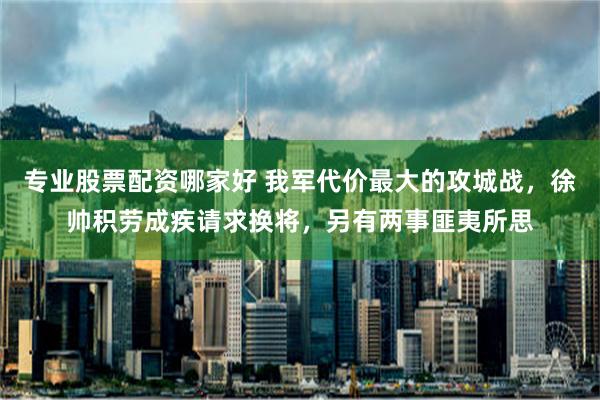 专业股票配资哪家好 我军代价最大的攻城战，徐帅积劳成疾请求换将，另有两事匪夷所思