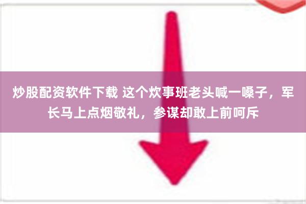 炒股配资软件下载 这个炊事班老头喊一嗓子，军长马上点烟敬礼，参谋却敢上前呵斥