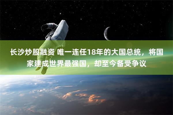 长沙炒股融资 唯一连任18年的大国总统，将国家建成世界最强国，却至今备受争议