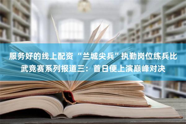 服务好的线上配资 “兰城尖兵”执勤岗位练兵比武竞赛系列报道三：首日便上演巅峰对决