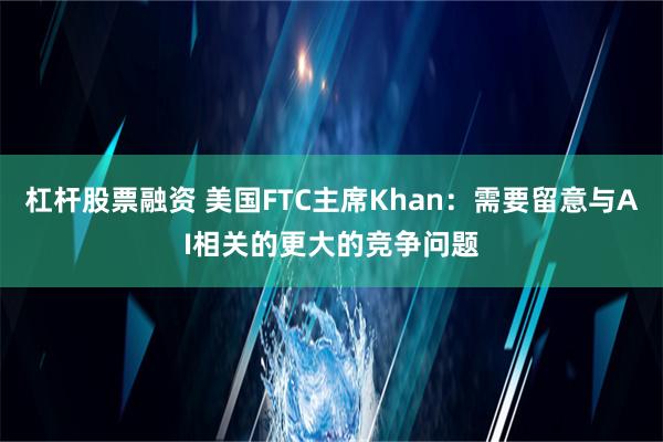 杠杆股票融资 美国FTC主席Khan：需要留意与AI相关的更大的竞争问题