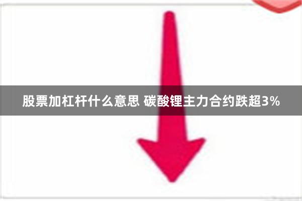 股票加杠杆什么意思 碳酸锂主力合约跌超3%