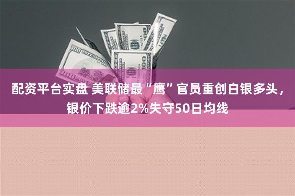 配资平台实盘 美联储最“鹰”官员重创白银多头，银价下跌逾2%失守50日均线