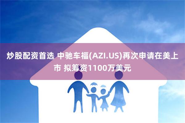 炒股配资首选 中驰车福(AZI.US)再次申请在美上市 拟筹资1100万美元