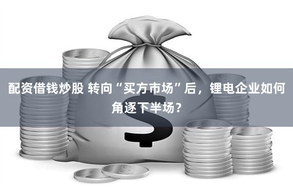 配资借钱炒股 转向“买方市场”后，锂电企业如何角逐下半场？