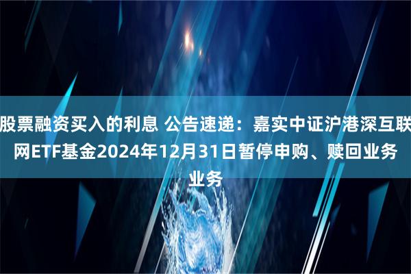 股票融资买入的利息 公告速递：嘉实中证沪港深互联网ETF基金2024年12月31日暂停申购、赎回业务