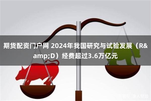 期货配资门户网 2024年我国研究与试验发展（R&D）经费超过3.6万亿元