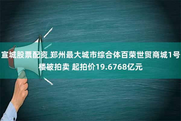 宣城股票配资 郑州最大城市综合体百荣世贸商城1号楼被拍卖 起拍价19.6768亿元